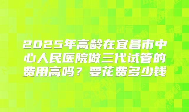 2025年高龄在宜昌市中心人民医院做三代试管的费用高吗?要花费多少钱