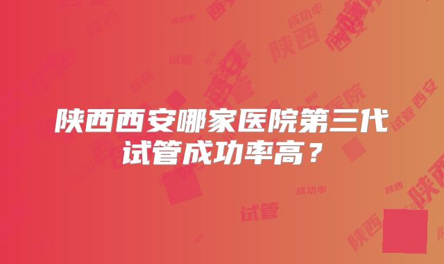 陕西西安哪家医院第三代试管成功率高?