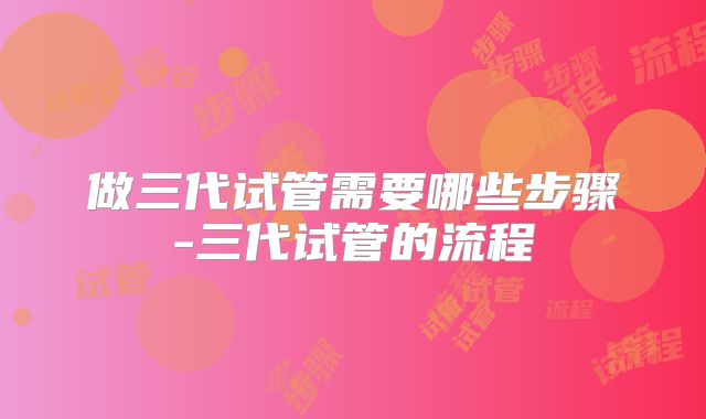 做三代试管需要哪些步骤-三代试管的流程