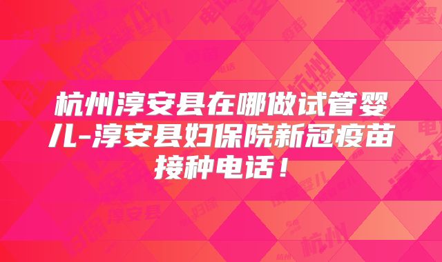 杭州淳安县在哪做试管婴儿-淳安县妇保院新冠疫苗接种电话！