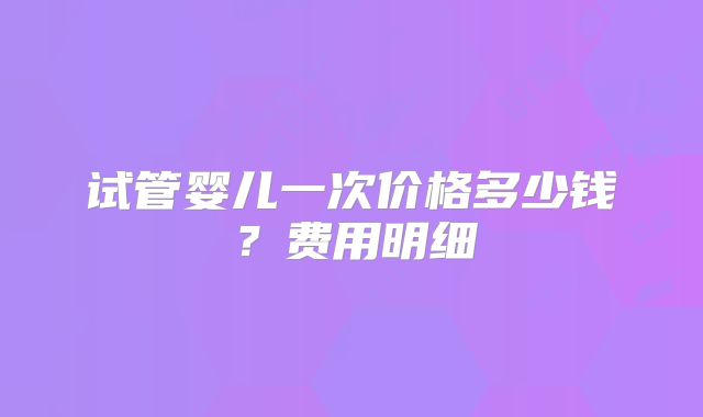 试管婴儿一次价格多少钱?费用明细