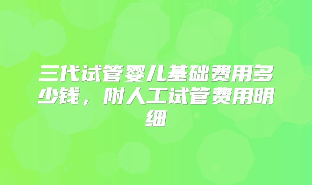 三代试管婴儿基础费用多少钱,附人工试管费用明细