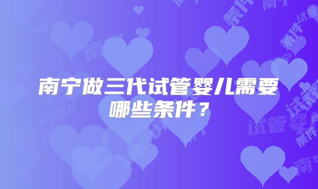 南宁做三代试管婴儿需要哪些条件?