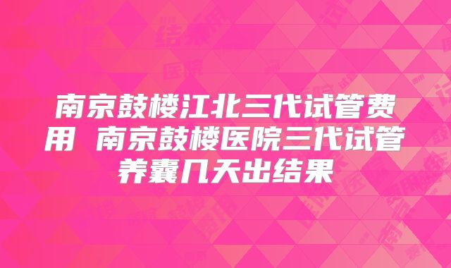 南京鼓楼江北三代试管费用 南京鼓楼医院三代试管养囊几天出结果