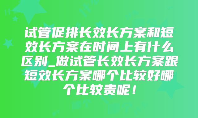 试管促排长效长方案和短效长方案在时间上有什么区别_做试管长效长方案跟短效长方案哪个比较好哪个比较贵呢!