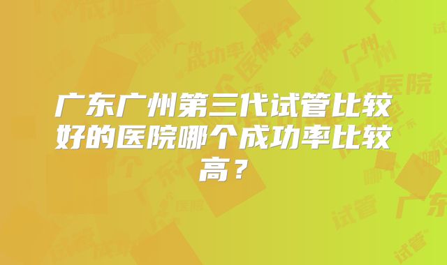 广东广州第三代试管比较好的医院哪个成功率比较高?
