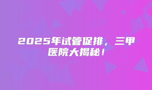 2025年试管促排，三甲医院大揭秘！