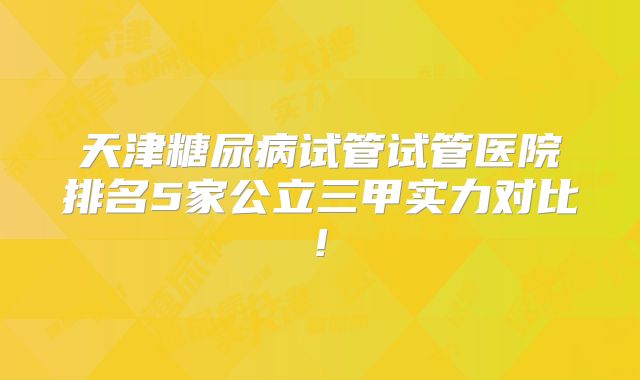 天津糖尿病试管试管医院排名5家公立三甲实力对比!
