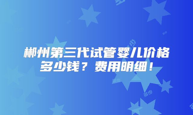 郴州第三代试管婴儿价格多少钱?费用明细!