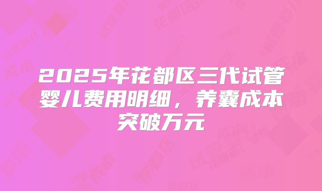 2025年花都区三代试管婴儿费用明细，养囊成本突破万元