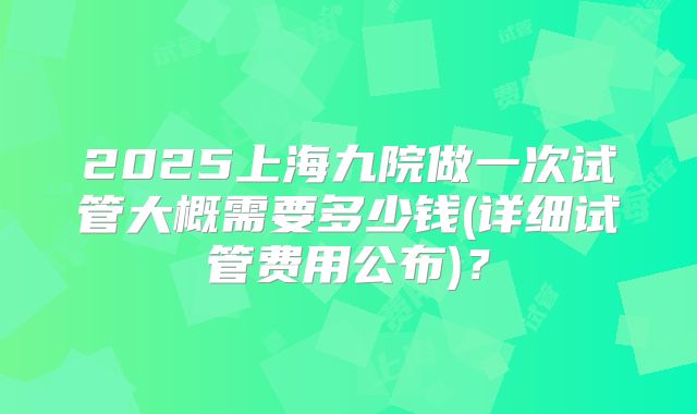 2025上海九院做一次试管大概需要多少钱(详细试管费用公布)?