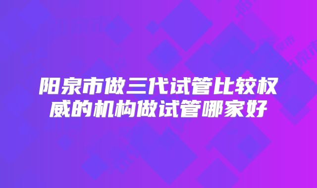阳泉市做三代试管比较权威的机构做试管哪家好