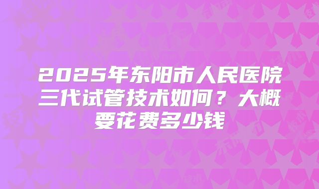 2025年东阳市人民医院三代试管技术如何?大概要花费多少钱