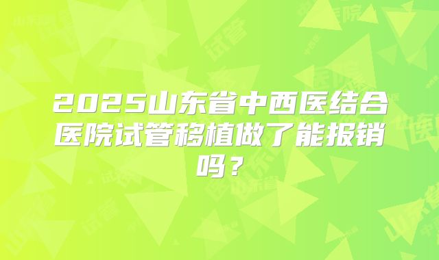 2025山东省中西医结合医院试管移植做了能报销吗?