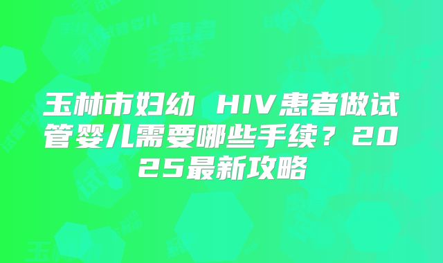 玉林市妇幼 HIV患者做试管婴儿需要哪些手续？2025最新攻略