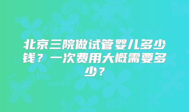 北京三院做试管婴儿多少钱？一次费用大概需要多少？