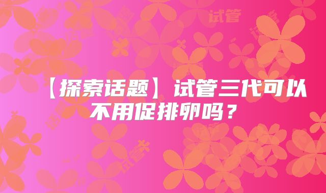 【探索话题】试管三代可以不用促排卵吗？