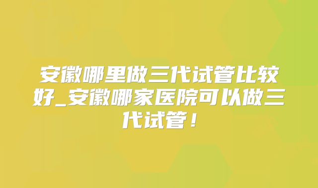 安徽哪里做三代试管比较好_安徽哪家医院可以做三代试管！