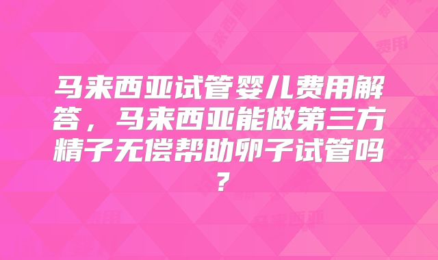 马来西亚试管婴儿费用解答，马来西亚能做第三方精子无偿帮助卵子试管吗？