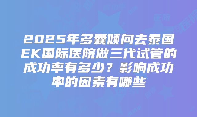 2025年多囊倾向去泰国EK国际医院做三代试管的成功率有多少？影响成功率的因素有哪些
