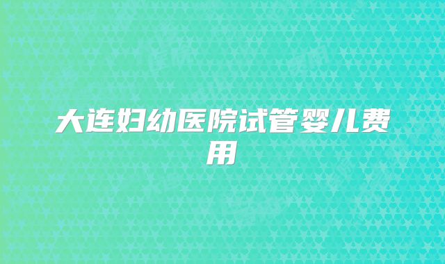 大连妇幼医院试管婴儿费用