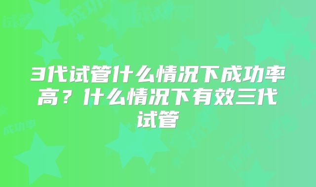 3代试管什么情况下成功率高？什么情况下有效三代试管