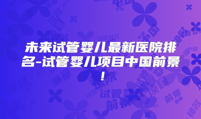 未来试管婴儿最新医院排名-试管婴儿项目中国前景！