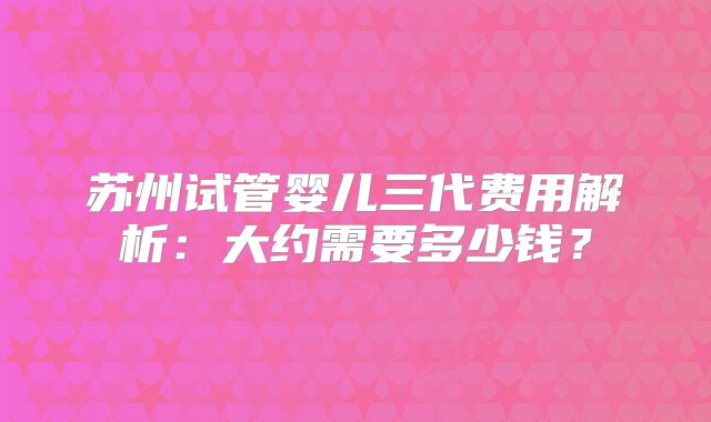 苏州试管婴儿三代费用解析：大约需要多少钱？