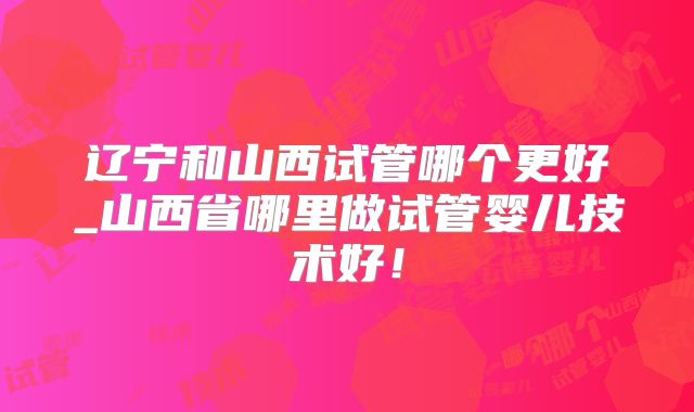 辽宁和山西试管哪个更好_山西省哪里做试管婴儿技术好！