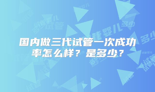 国内做三代试管一次成功率怎么样?是多少?