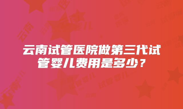 云南试管医院做第三代试管婴儿费用是多少?