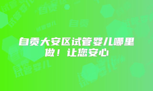自贡大安区试管婴儿哪里做!让您安心