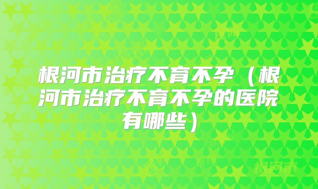 根河市治疗不育不孕(根河市治疗不育不孕的医院有哪些)