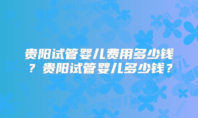 贵阳试管婴儿费用多少钱？贵阳试管婴儿多少钱？