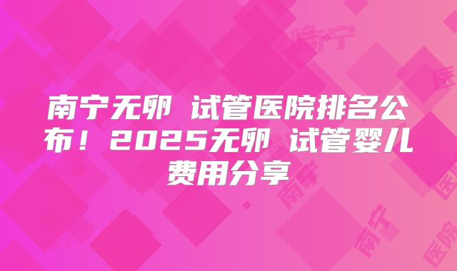 南宁无卵�试管医院排名公布！2025无卵�试管婴儿费用分享