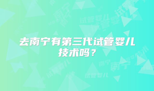 去南宁有第三代试管婴儿技术吗?