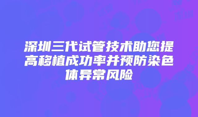 深圳三代试管技术助您提高移植成功率并预防染色体异常风险