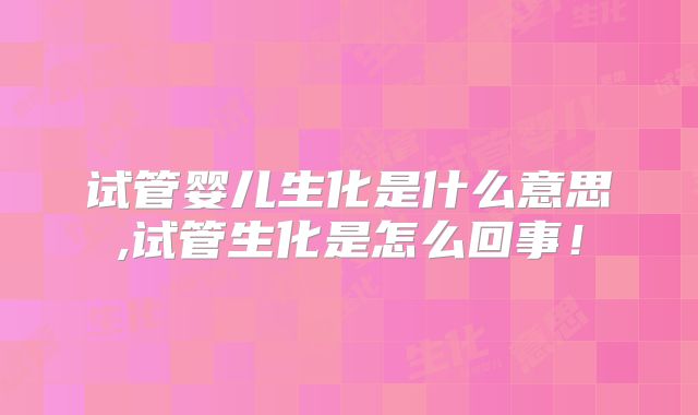 试管婴儿生化是什么意思,试管生化是怎么回事！