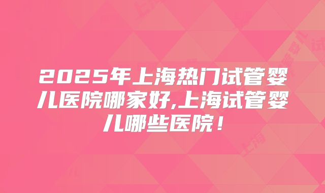 2025年上海热门试管婴儿医院哪家好,上海试管婴儿哪些医院!