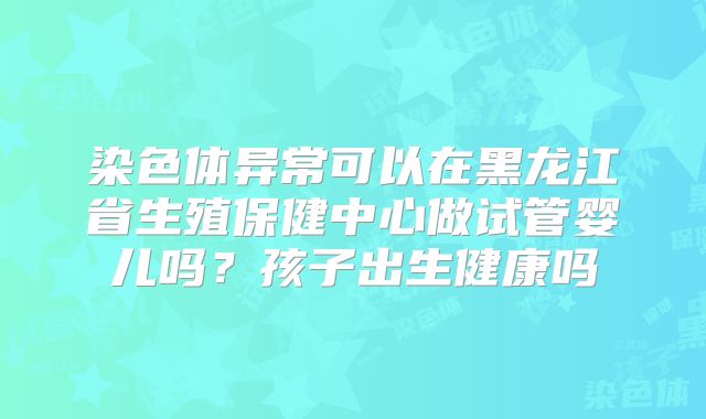 染色体异常可以在黑龙江省生殖保健中心做试管婴儿吗？孩子出生健康吗