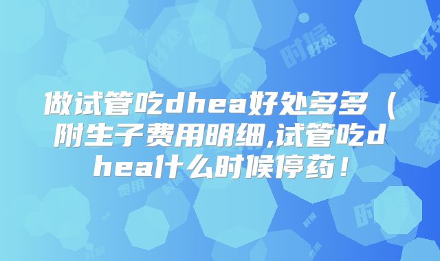 做试管吃dhea好处多多(附生子费用明细,试管吃dhea什么时候停药!