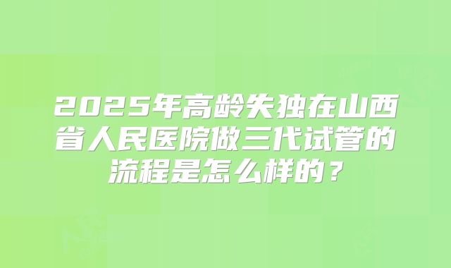 2025年高龄失独在山西省人民医院做三代试管的流程是怎么样的?