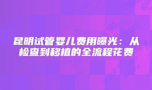 昆明试管婴儿费用曝光:从检查到移植的全流程花费