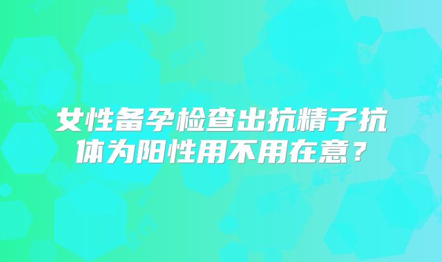 女性备孕检查出抗精子抗体为阳性用不用在意?