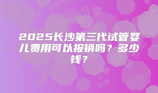 2025长沙第三代试管婴儿费用可以报销吗?多少钱?