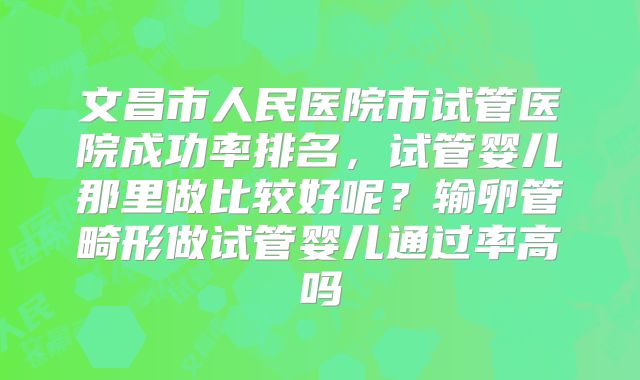 文昌市人民医院市试管医院成功率排名，试管婴儿那里做比较好呢？输卵管畸形做试管婴儿通过率高吗