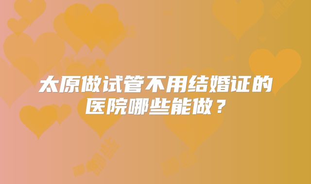 太原做试管不用结婚证的医院哪些能做？