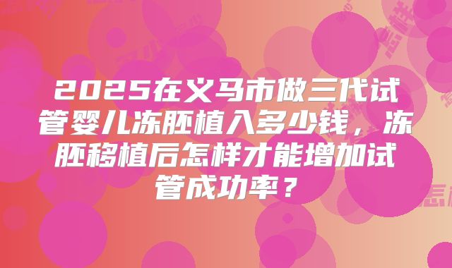2025在义马市做三代试管婴儿冻胚植入多少钱,冻胚移植后怎样才能增加试管成功率?