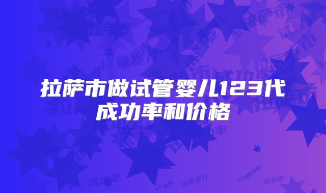 拉萨市做试管婴儿123代成功率和价格