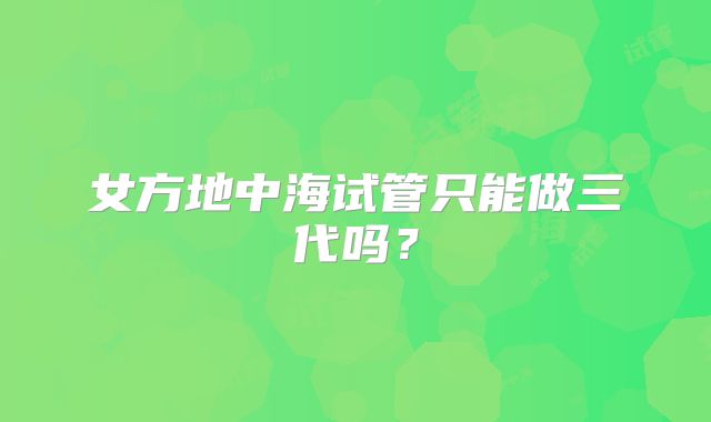 女方地中海试管只能做三代吗？